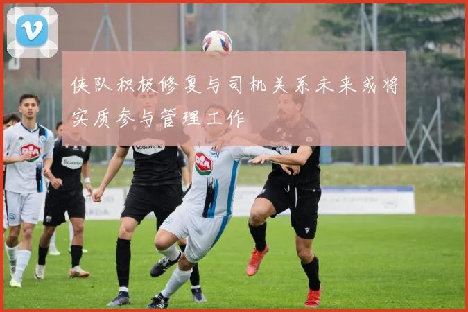 侠队积极修复与司机关系未来或将实质参与管理工作