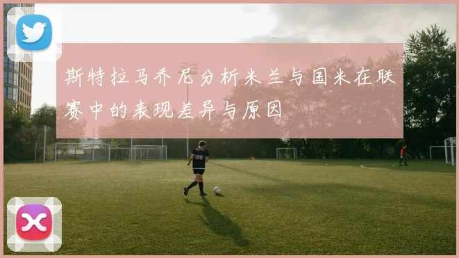 斯特拉马乔尼分析米兰与国米在联赛中的表现差异与原因