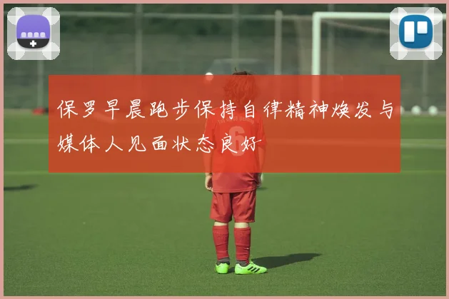 保罗早晨跑步保持自律精神焕发与媒体人见面状态良好