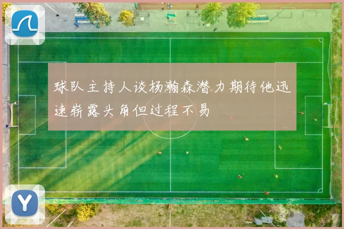 球队主持人谈杨瀚森潜力期待他迅速崭露头角但过程不易
