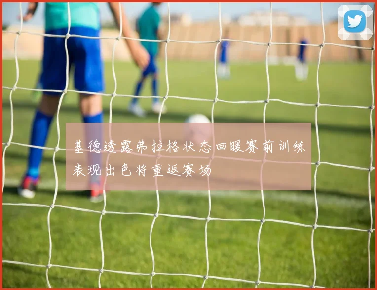 基德透露弗拉格状态回暖赛前训练表现出色将重返赛场
