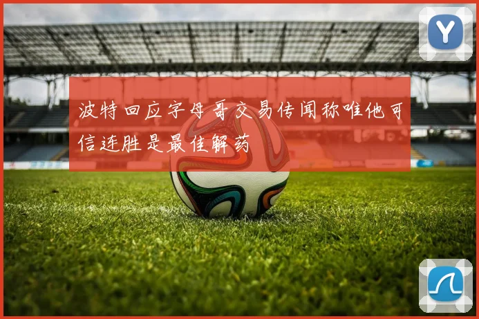 波特回应字母哥交易传闻称唯他可信连胜是最佳解药
