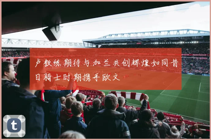 卢教练期待与加兰共创辉煌如同昔日骑士时期携手欧文