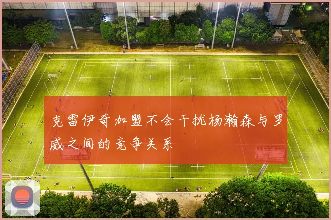 克雷伊奇加盟不会干扰杨瀚森与罗威之间的竞争关系