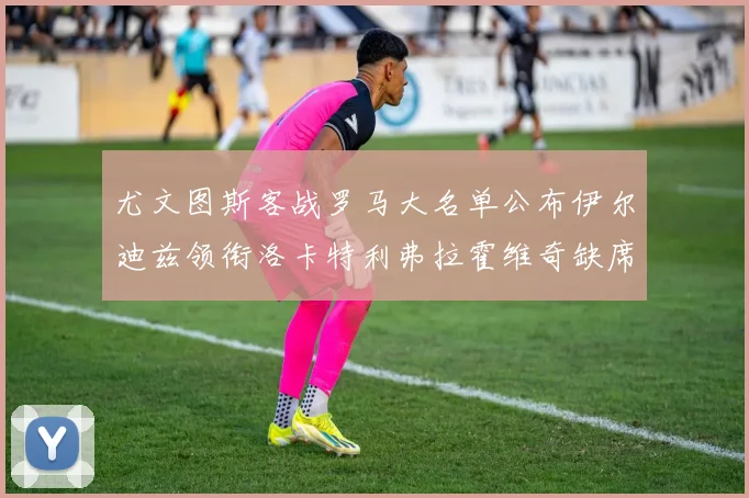 尤文图斯客战罗马大名单公布伊尔迪兹领衔洛卡特利弗拉霍维奇缺席