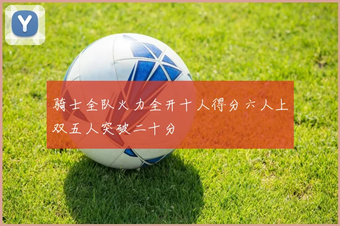 骑士全队火力全开十人得分六人上双五人突破二十分