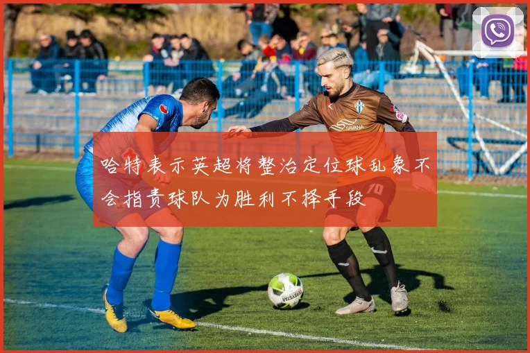 哈特表示英超将整治定位球乱象不会指责球队为胜利不择手段