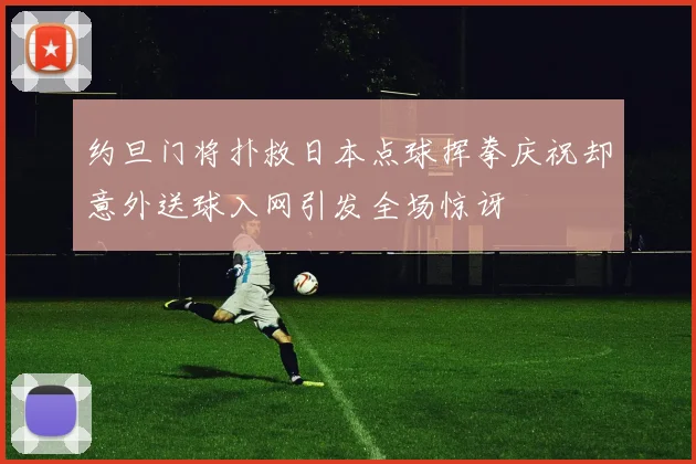 约旦门将扑救日本点球挥拳庆祝却意外送球入网引发全场惊讶