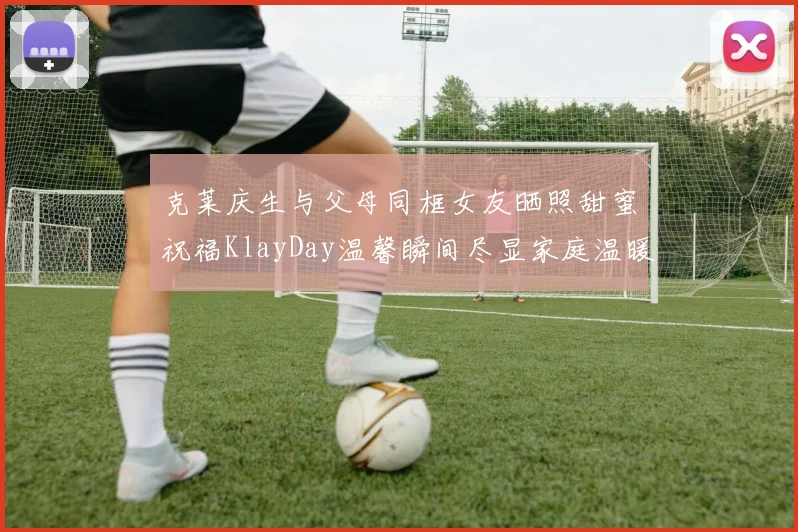 克莱庆生与父母同框女友晒照甜蜜祝福KlayDay温馨瞬间尽显家庭温暖
